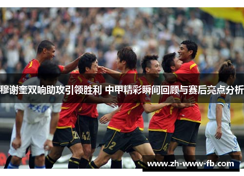 穆谢奎双响助攻引领胜利 中甲精彩瞬间回顾与赛后亮点分析 穆谢奎双响助攻引领胜利 中甲精彩瞬间回顾与赛后亮点分析
