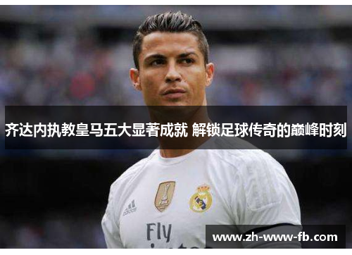 齐达内执教皇马五大显著成就 解锁足球传奇的巅峰时刻