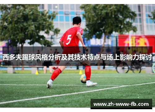 西多夫踢球风格分析及其技术特点与场上影响力探讨