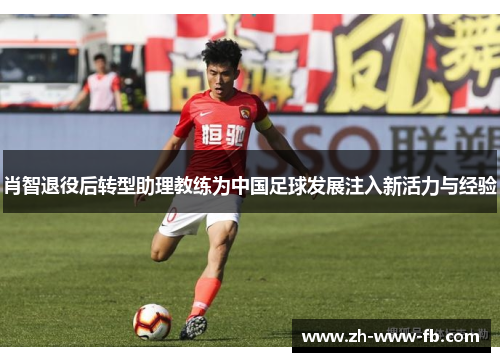 肖智退役后转型助理教练为中国足球发展注入新活力与经验