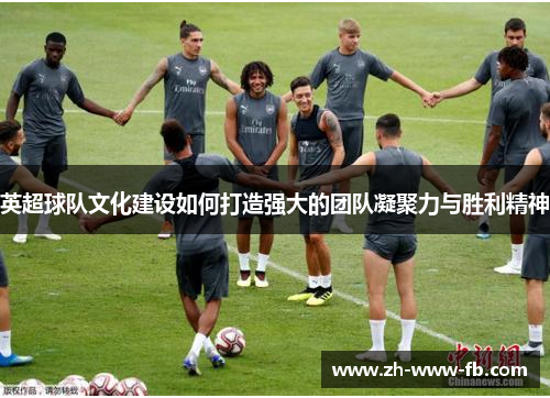 英超球队文化建设如何打造强大的团队凝聚力与胜利精神 英超球队文化建设如何打造强大的团队凝聚力与胜利精神