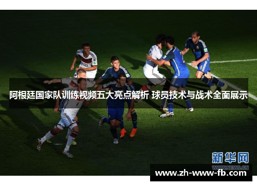 阿根廷国家队训练视频五大亮点解析 球员技术与战术全面展示