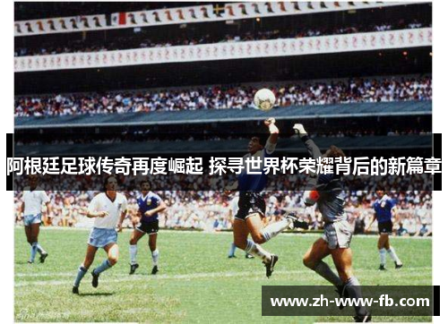阿根廷足球传奇再度崛起 探寻世界杯荣耀背后的新篇章