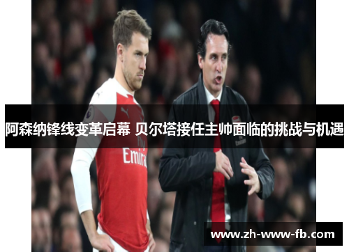 阿森纳锋线变革启幕 贝尔塔接任主帅面临的挑战与机遇