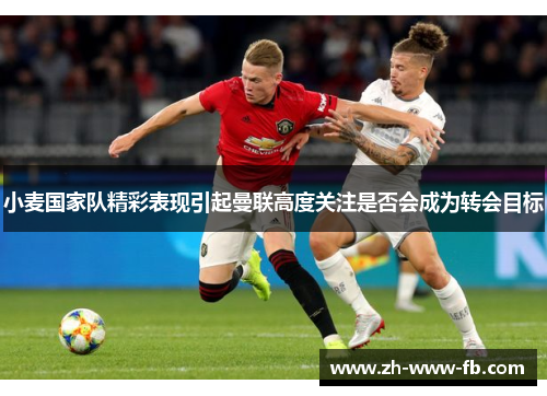 小麦国家队精彩表现引起曼联高度关注是否会成为转会目标