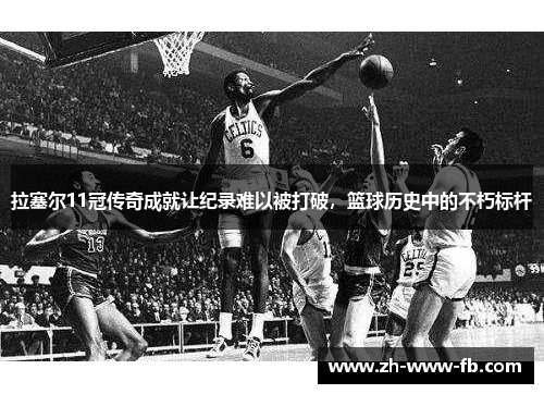 拉塞尔11冠传奇成就让纪录难以被打破，篮球历史中的不朽标杆