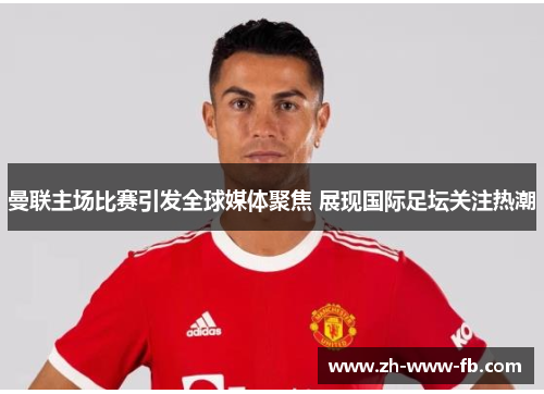 曼联主场比赛引发全球媒体聚焦 展现国际足坛关注热潮 曼联主场比赛引发全球媒体聚焦 展现国际足坛关注热潮