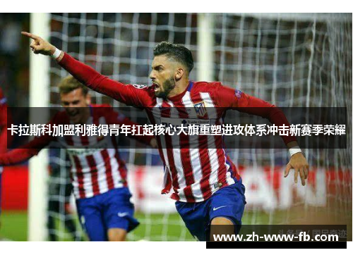 卡拉斯科加盟利雅得青年扛起核心大旗重塑进攻体系冲击新赛季荣耀