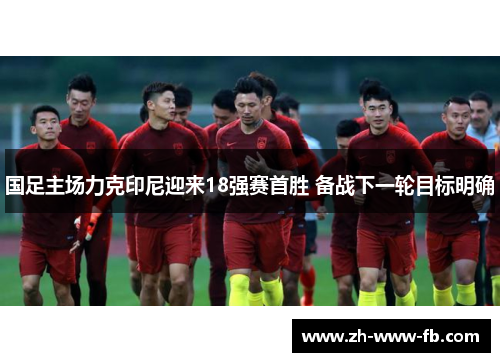 国足主场力克印尼迎来18强赛首胜 备战下一轮目标明确