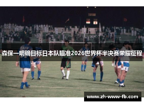 森保一明确目标日本队瞄准2026世界杯半决赛荣耀征程