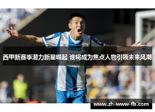 西甲新赛季潜力新星崛起 谁将成为焦点人物引领未来风潮