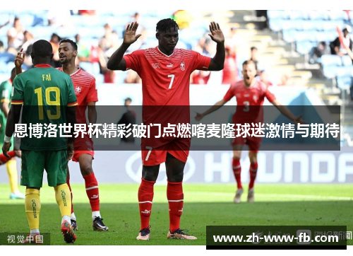 恩博洛世界杯精彩破门点燃喀麦隆球迷激情与期待 恩博洛世界杯精彩破门点燃喀麦隆球迷激情与期待